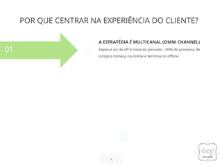 4
POR QUE CENTRAR NA EXPERIÊNCIA DO CLIENTE?
A ESTRATÉGIA É MULTICANAL (OMNI CHANNEL)
Separar on de off é coisa do passado - 90% do processo de
compra começa no online e termina no offline.
01
02
03
04
 
