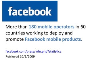 Facebook More than  180 mobile operators  in 60 countries working to deploy and promote  Facebook mobile products. facebook.com/press/info.php?statistics   Retrieved 10/1/2009 