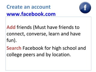 Create an account www.facebook.com Add  friends (Must have friends to connect, converse, learn and have fun). Search  Facebook for high school and college peers and by location.  