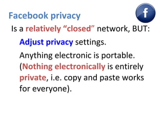 Facebook privacy Is a  relatively “closed ”  network, BUT: Adjust privacy  settings. Anything electronic is portable. ( Nothing electronically  is entirely  private , i.e. copy and paste works for everyone). 