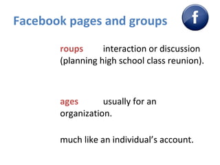Facebook pages and groups Groups   interaction or discussion (planning high school class reunion).  Pages   usually for an organization.  much like an individual’s account.  