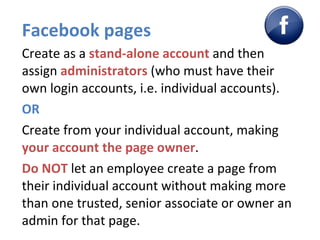 Facebook pages Create as a  stand-alone account  and then assign  administrators  (who must have their own login accounts, i.e. individual accounts). OR Create from your individual account, making  your account the page owner . Do NOT  let an employee create a page from their individual account without making more than one trusted, senior associate or owner an admin for that page.  