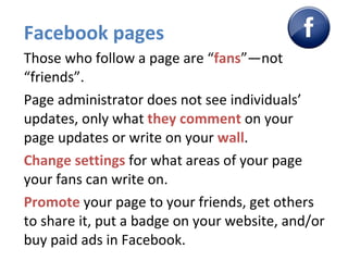 Facebook pages Those who follow a page are “ fans ”—not “friends”. Page administrator does not see individuals’ updates, only what  they   comment   on your page updates or write on your  wall . Change settings  for what areas of your page your fans can write on. Promote  your page to your friends, get others to share it, put a badge on your website, and/or buy paid ads in Facebook. 