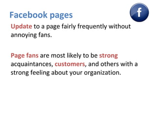Facebook pages Update  to a page fairly frequently without annoying fans. Page fans  are most likely to be  strong  acquaintances,  customers , and others with a strong feeling about your organization. 