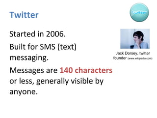 Twitter Started in 2006.  Built for SMS (text) messaging. Messages are  140 characters  or less, generally visible by anyone. Jack Dorsey, twitter founder  (www.wikipedia.com) 