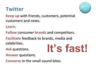 Twitter Keep up  with friends, customers, potential customers and news. Learn . Follow  consumer  brands  and competitors. Facilitate  feedback to brands, media and celebrities. Ask  questions. Answer  questions. Converse  in the small sound bites. It’s fast! 