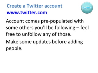 Create a Twitter account  www.twitter.com Account comes pre-populated with some others you’ll be following – feel free to unfollow any of those. Make some updates before adding people . 