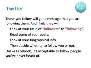 Twitter Those you follow will get a message that you are following them.  And likely they will : Look at your ratio of “ followers ” to “ following ”. Read some of your posts. Look at your biographical info. Then decide whether to follow you or not. Unlike Facebook, it’s acceptable to follow people you’ve never heard of.  
