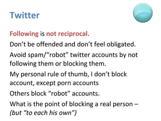 Twitter Following  is  not   reciprocal . Don’t be offended and don’t feel obligated. Avoid spam/“robot” twitter accounts by not following them or blocking them.  My personal rule of thumb, I don’t block account, except porn accounts Others block “robot” accounts.  What is the point of blocking a real person –  (but “to each his own”) 