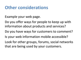 Other considerations Example your web page. Do you offer ways for people to keep up with information about products and services? Do you have ways for customers to comment? Is your web information mobile accessible? Look for other groups, forums, social networks that are being used by your customers. 