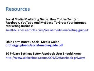 Resources Social Media Marketing Guide. How To Use Twitter, Facebook, YouTube And MySpace To Grow Your Internet Marketing Business small-business-articles.com/social-media-marketing-guide-how-to-use-twitter-facebook-youtube-and-myspace-to-grow-your-internet-marketing-business/   Ohio Farm Bureau Social Media Guide  ofbf.org/uploads/social-media-guide.pdf 10 Privacy Settings Every Facebook User Should Know http://www.allfacebook.com/2009/02/facebook-privacy/   