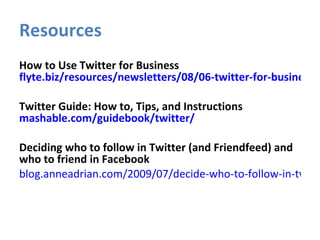 Resources How to Use Twitter for Business  flyte.biz/resources/newsletters/08/06-twitter-for-business.php Twitter Guide: How to, Tips, and Instructions  mashable.com/guidebook/twitter/ Deciding who to follow in Twitter (and Friendfeed) and who to friend in Facebook blog.anneadrian.com/2009/07/decide-who-to-follow-in-twitter-and.html    