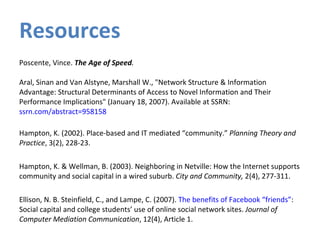 Resources Poscente, Vince.  The Age of Speed . Aral, Sinan and Van Alstyne, Marshall W., "Network Structure & Information Advantage: Structural Determinants of Access to Novel Information and Their Performance Implications" (January 18, 2007). Available at SSRN:  ssrn.com/abstract=958158   Hampton, K. (2002). Place-based and IT mediated “community.”  Planning Theory and Practice , 3(2), 228-23. Hampton, K. & Wellman, B. (2003). Neighboring in Netville: How the Internet supports community and social capital in a wired suburb.  City and Community,  2(4), 277-311.  Ellison, N. B. Steinfield, C., and Lampe, C. (2007).  The benefits of Facebook “friends” :  Social capital and college students’ use of online social network sites.  Journal of Computer Mediation Communication , 12(4), Article 1.  