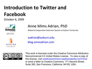 Anne Mims Adrian, PhD Alabama Cooperative Extension System at Auburn University [email_address] blog.anneadrian.com Introduction to Twitter and Facebook October 6, 2009 This work is licensed under the Creative Commons Attribution-Noncommercial 3.0 United States License.  To view a copy of this license, visit  creativecommons.org/licenses/by-nc/3.0/us/  or send a letter to Creative Commons, 171 Second Street, Suite 300, San Francisco, California, 94105, USA. 