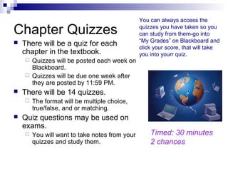 Chapter Quizzes
 There will be a quiz for each
chapter in the textbook.
 Quizzes will be posted each week on
Blackboard.
 Quizzes will be due one week after
they are posted by 11:59 PM.
 There will be 14 quizzes.
 The format will be multiple choice,
true/false, and or matching.
 Quiz questions may be used on
exams.
 You will want to take notes from your
quizzes and study them.
You can always access the
quizzes you have taken so you
can study from them-go into
“My Grades” on Blackboard and
click your score, that will take
you into yourr quiz.
Timed: 30 minutes
2 chances
 