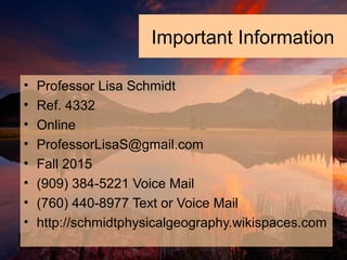 Important Information
• Professor Lisa Schmidt
• Ref. 4332
• Online
• ProfessorLisaS@gmail.com
• Fall 2015
• (909) 384-5221 Voice Mail
• (760) 440-8977 Text or Voice Mail
• http://schmidtphysicalgeography.wikispaces.com
 