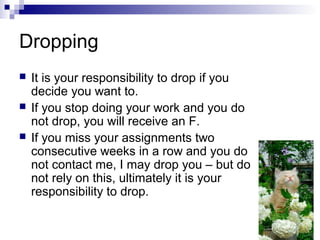 Dropping
 It is your responsibility to drop if you
decide you want to.
 If you stop doing your work and you do
not drop, you will receive an F.
 If you miss your assignments two
consecutive weeks in a row and you do
not contact me, I may drop you – but do
not rely on this, ultimately it is your
responsibility to drop.
 