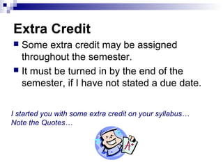 Extra Credit
 Some extra credit may be assigned
throughout the semester.
 It must be turned in by the end of the
semester, if I have not stated a due date.
I started you with some extra credit on your syllabus…
Note the Quotes…
 