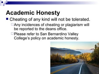 Academic Honesty
 Cheating of any kind will not be tolerated.
Any incidences of cheating or plagiarism will
be reported to the deans office.
Please refer to San Bernardino Valley
College’s policy on academic honesty.
 