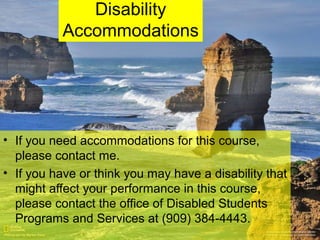Disability
Accommodations
• If you need accommodations for this course,
please contact me.
• If you have or think you may have a disability that
might affect your performance in this course,
please contact the office of Disabled Students
Programs and Services at (909) 384-4443.
 