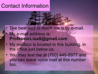 Contact Information
• The best way to reach me is by e-mail.
• My e-mail address is:
ProfessorLisaS@gmail.com
• My mailbox is located in this building, in
the office just below us.
• You may text me at (760) 440-8977 and
you can leave voice mail at this number
too.
 