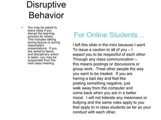 Disruptive
Behavior
• You may be asked to
leave class if you
disrupt the learning
process for others.
This includes talking
during lecture or during
classmate's
presentations. If you
are asked to leave,
and disciplinary action
is taken, you may be
suspended from the
next class meeting.
I left this slide in the intro because I want
To issue a caution to all of you – I
expect you to be respectful of each other
Through any class communication –
this means postings or discussions or
group work. Treat other people the way
you want to be treated. If you are
having a bad day and feel like
posting something negative, just
walk away from the computer and
come back when you are in a better
mood. I will not tolerate any meanness or
bullying and the same rules apply to you
that apply to in class students as far as your
conduct with each other.
For Online Students…
 