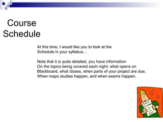 Course
Schedule
At this time, I would like you to look at the
Schedule in your syllabus…
Note that it is quite detailed, you have information
On the topics being covered each night, what opens on
Blackboard, what closes, when parts of your project are due,
When maps studies happen, and when exams happen.
 