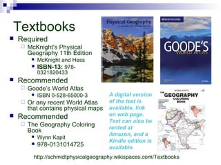 Textbooks
 Required
 McKnight’s Physical
Geography 11th Edition
 McKnight and Hess
 ISBN-13: 978-
0321820433
 Recommended
 Goode’s World Atlas
 ISBN 0-528-65000-3
 Or any recent World Atlas
that contains physical maps
 Recommended
 The Geography Coloring
Book
 Wynn Kapit
 978-0131014725
A digital version
of the text is
available, link
on web page.
Text can also be
rented at
Amazon, and a
Kindle edition is
available.
http://schmidtphysicalgeography.wikispaces.com/Textbooks
 