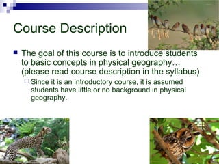Course Description
 The goal of this course is to introduce students
to basic concepts in physical geography…
(please read course description in the syllabus)
 Since it is an introductory course, it is assumed
students have little or no background in physical
geography.
 