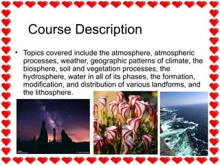 Course Description
• Topics covered include the atmosphere, atmospheric
processes, weather, geographic patterns of climate, the
biosphere, soil and vegetation processes, the
hydrosphere, water in all of its phases, the formation,
modification, and distribution of various landforms, and
the lithosphere.
 