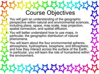 Course Objectives
• You will gain an understanding of the geographic
perspective within natural and environmental sciences,
including place, space, map scale, map projection,
spatial connection, and spatial diffusion.
• You will better understand how to use maps, in
particular, the geographic distribution of natural
phenomena.
• You will learn about the four environmental spheres,
atmosphere, hydrosphere, biosphere, and lithosphere,
and how they interact across the surface of the Earth.
In particular, you will learn the role of humankind within
the environment.
 