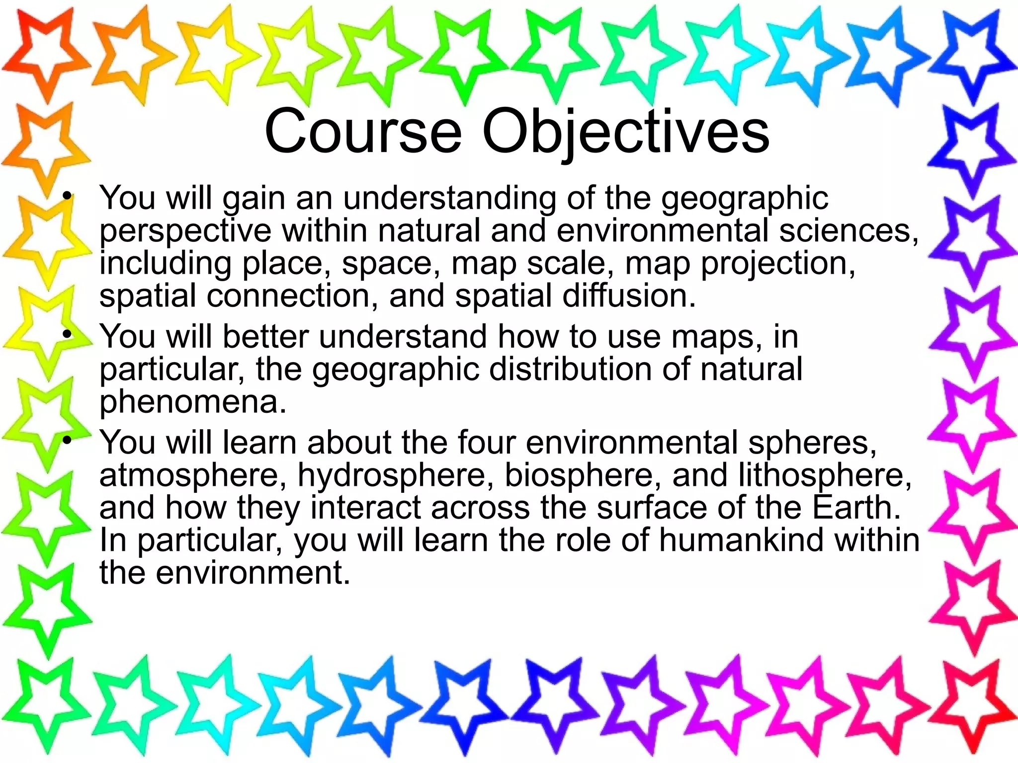 Course Objectives
• You will gain an understanding of the geographic
perspective within natural and environmental sciences,
including place, space, map scale, map projection,
spatial connection, and spatial diffusion.
• You will better understand how to use maps, in
particular, the geographic distribution of natural
phenomena.
• You will learn about the four environmental spheres,
atmosphere, hydrosphere, biosphere, and lithosphere,
and how they interact across the surface of the Earth.
In particular, you will learn the role of humankind within
the environment.
 