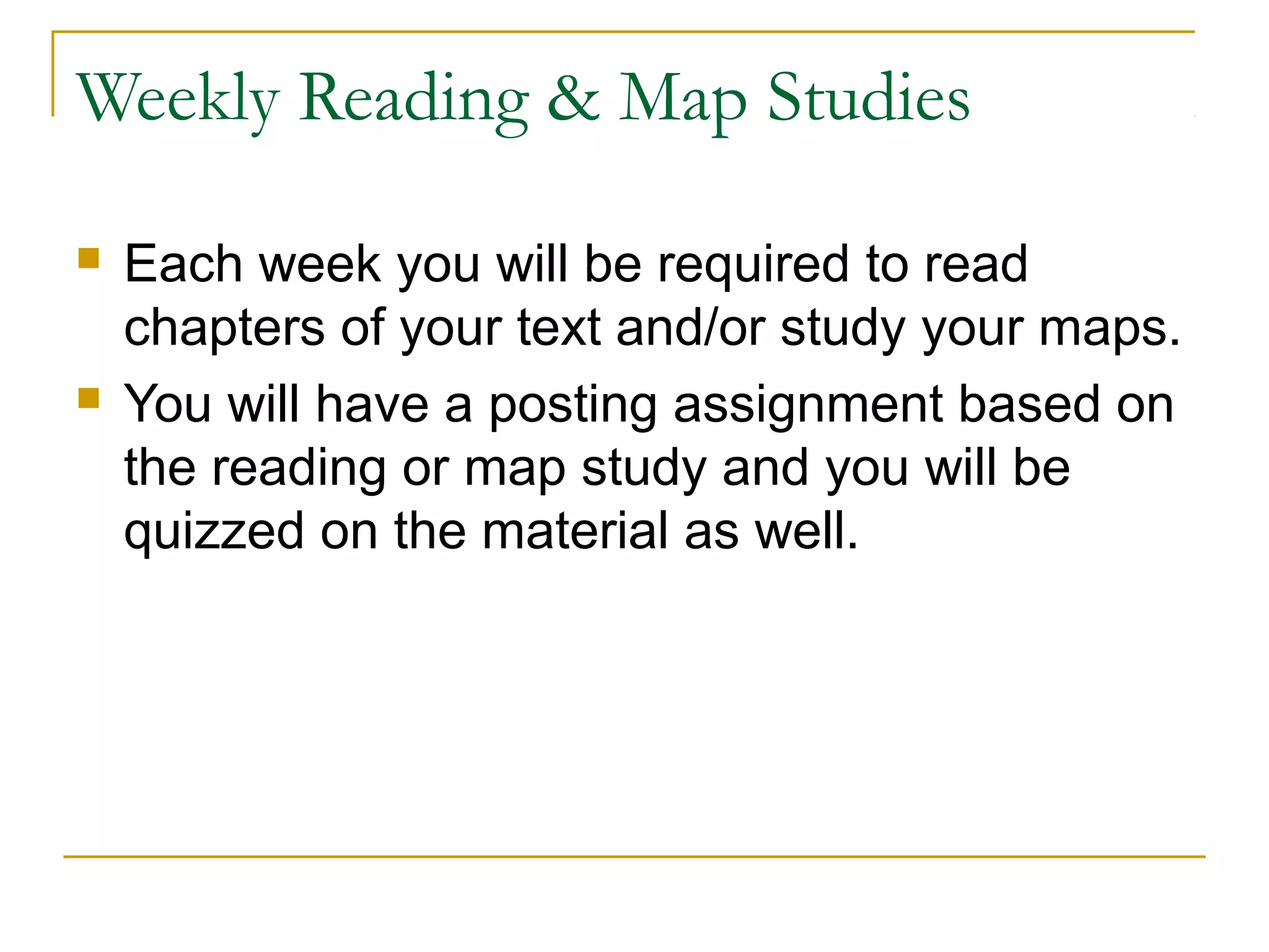 Weekly Reading & Map Studies
 Each week you will be required to read
chapters of your text and/or study your maps.
 You will have a posting assignment based on
the reading or map study and you will be
quizzed on the material as well.
 