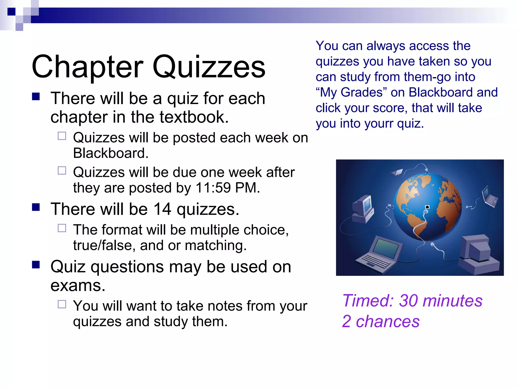 Chapter Quizzes
 There will be a quiz for each
chapter in the textbook.
 Quizzes will be posted each week on
Blackboard.
 Quizzes will be due one week after
they are posted by 11:59 PM.
 There will be 14 quizzes.
 The format will be multiple choice,
true/false, and or matching.
 Quiz questions may be used on
exams.
 You will want to take notes from your
quizzes and study them.
You can always access the
quizzes you have taken so you
can study from them-go into
“My Grades” on Blackboard and
click your score, that will take
you into yourr quiz.
Timed: 30 minutes
2 chances
 