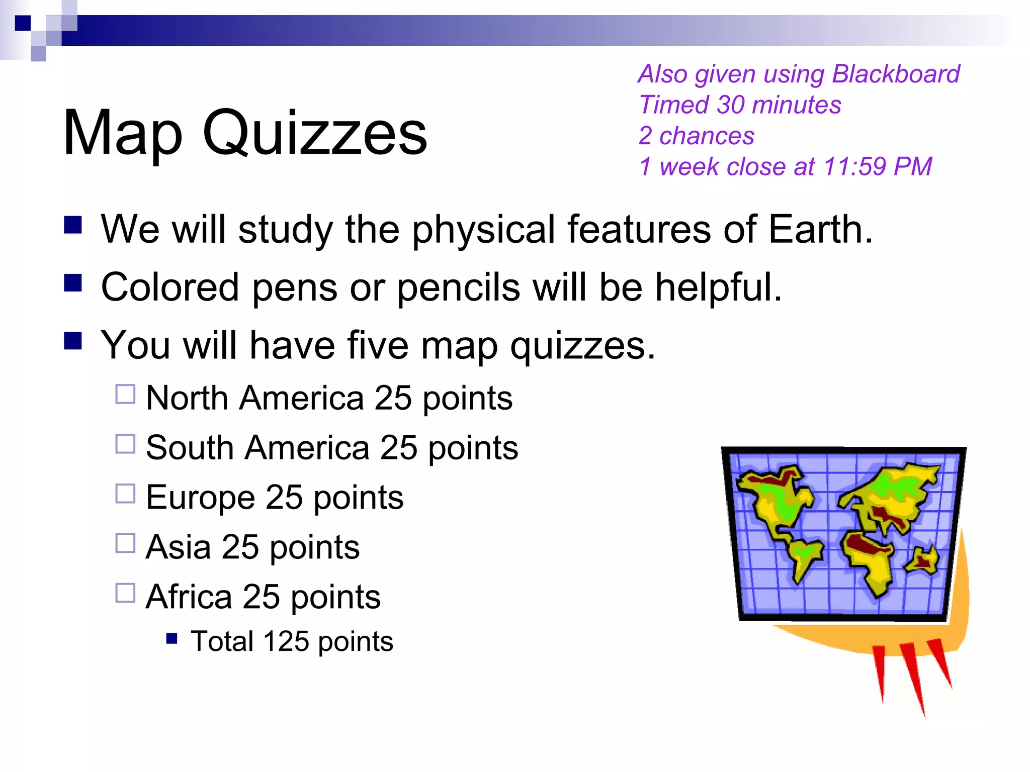 Map Quizzes
 We will study the physical features of Earth.
 Colored pens or pencils will be helpful.
 You will have five map quizzes.
 North America 25 points
 South America 25 points
 Europe 25 points
 Asia 25 points
 Africa 25 points
 Total 125 points
Also given using Blackboard
Timed 30 minutes
2 chances
1 week close at 11:59 PM
 