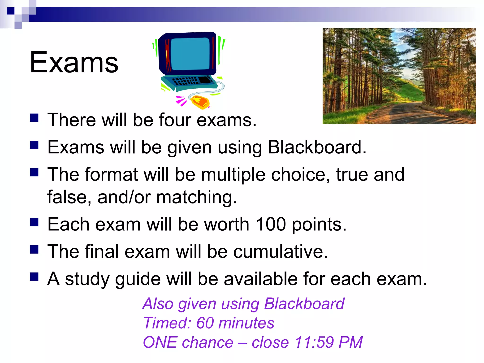 Exams
 There will be four exams.
 Exams will be given using Blackboard.
 The format will be multiple choice, true and
false, and/or matching.
 Each exam will be worth 100 points.
 The final exam will be cumulative.
 A study guide will be available for each exam.
Also given using Blackboard
Timed: 60 minutes
ONE chance – close 11:59 PM
 