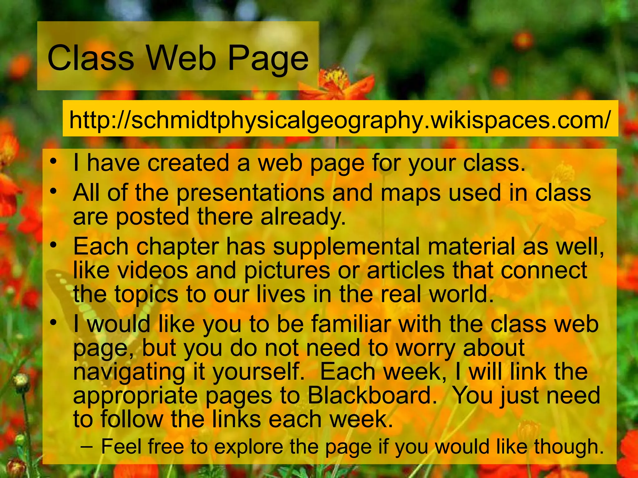 Class Web Page
• I have created a web page for your class.
• All of the presentations and maps used in class
are posted there already.
• Each chapter has supplemental material as well,
like videos and pictures or articles that connect
the topics to our lives in the real world.
• I would like you to be familiar with the class web
page, but you do not need to worry about
navigating it yourself. Each week, I will link the
appropriate pages to Blackboard. You just need
to follow the links each week.
– Feel free to explore the page if you would like though.
http://schmidtphysicalgeography.wikispaces.com/
 