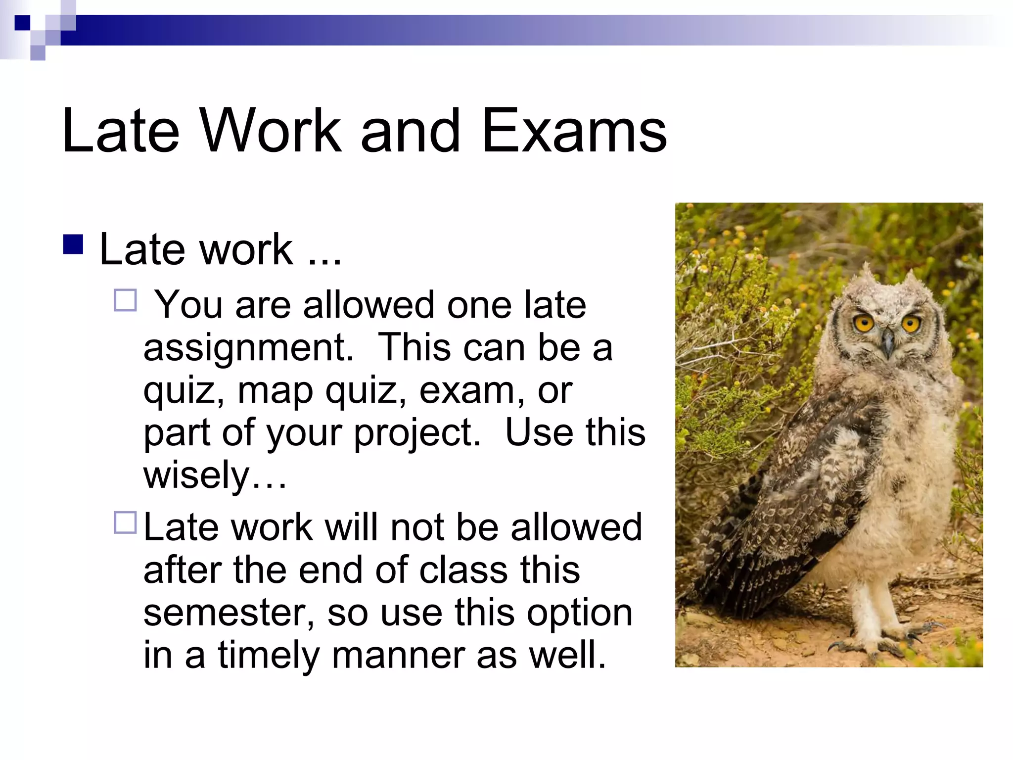 Late Work and Exams
 Late work ...
 You are allowed one late
assignment. This can be a
quiz, map quiz, exam, or
part of your project. Use this
wisely…
Late work will not be allowed
after the end of class this
semester, so use this option
in a timely manner as well.
 