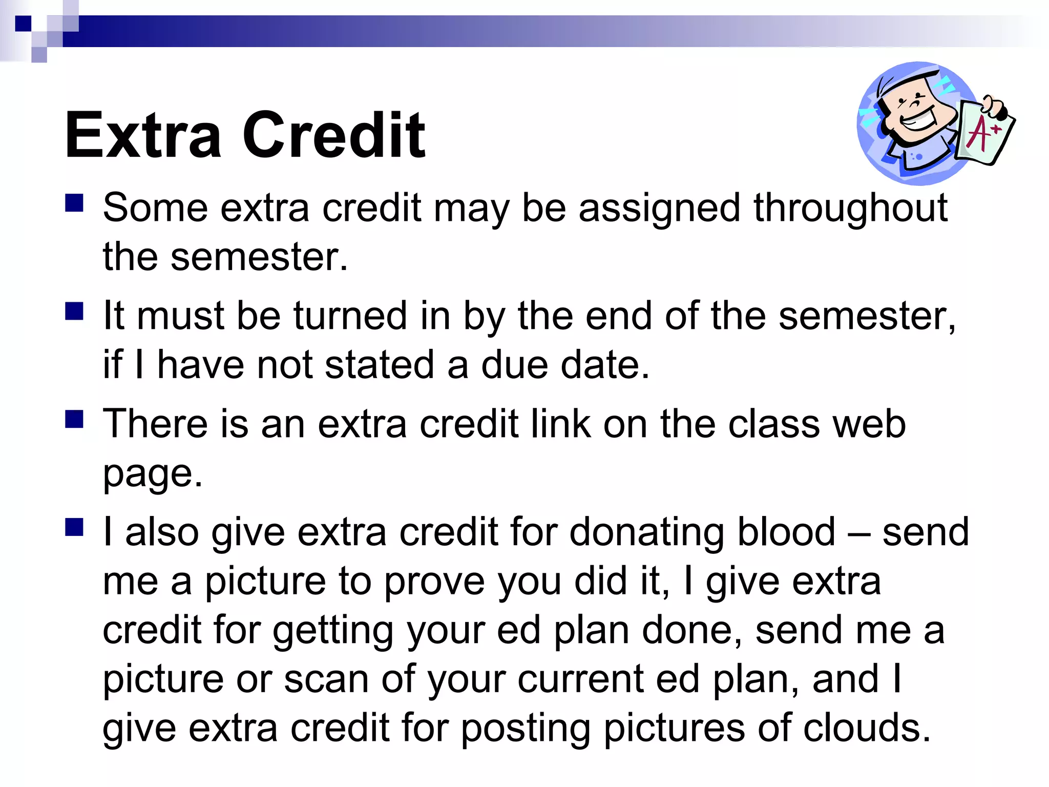 Extra Credit
 Some extra credit may be assigned throughout
the semester.
 It must be turned in by the end of the semester,
if I have not stated a due date.
 There is an extra credit link on the class web
page.
 I also give extra credit for donating blood – send
me a picture to prove you did it, I give extra
credit for getting your ed plan done, send me a
picture or scan of your current ed plan, and I
give extra credit for posting pictures of clouds.
 