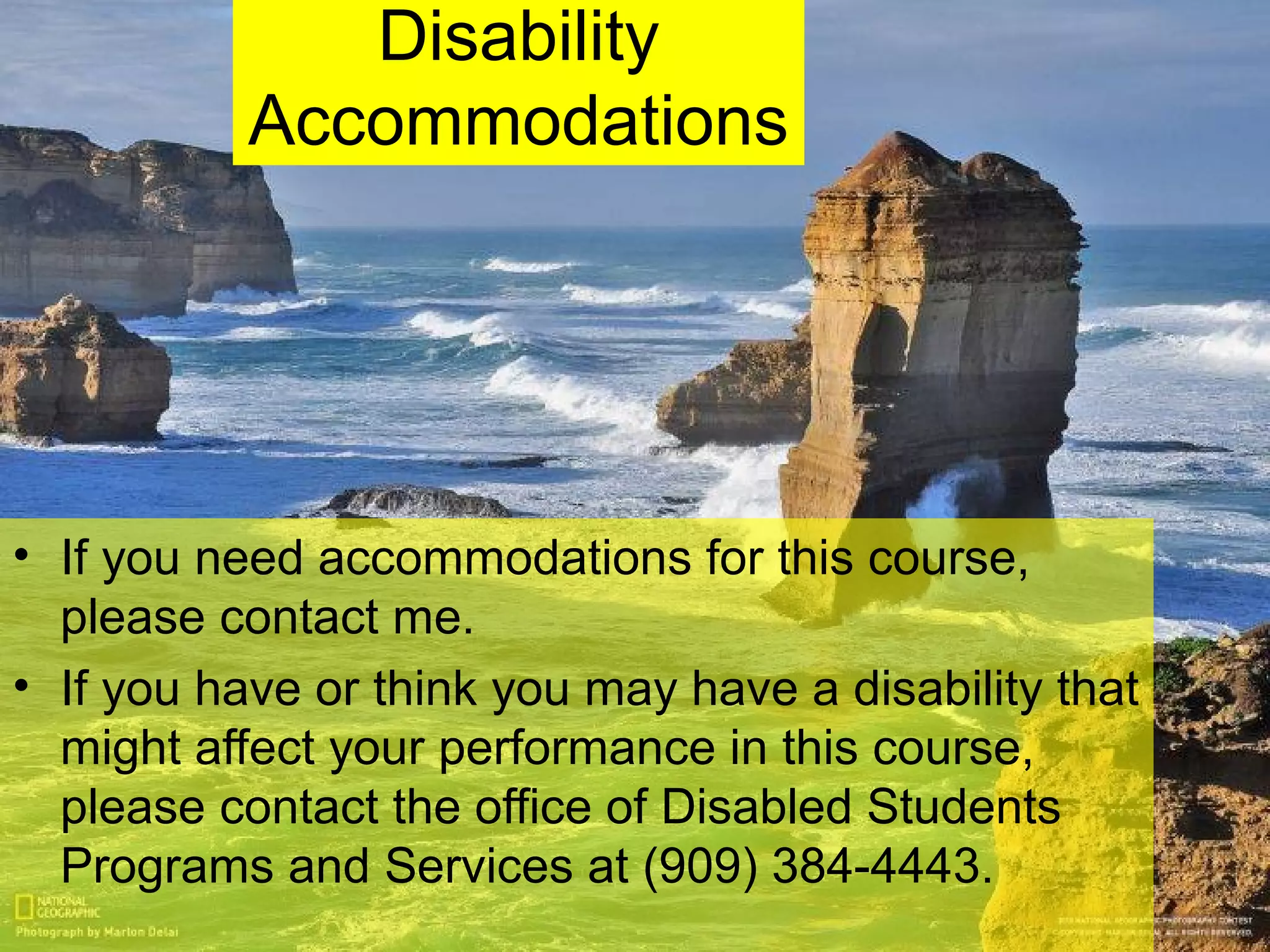 Disability
Accommodations
• If you need accommodations for this course,
please contact me.
• If you have or think you may have a disability that
might affect your performance in this course,
please contact the office of Disabled Students
Programs and Services at (909) 384-4443.
 