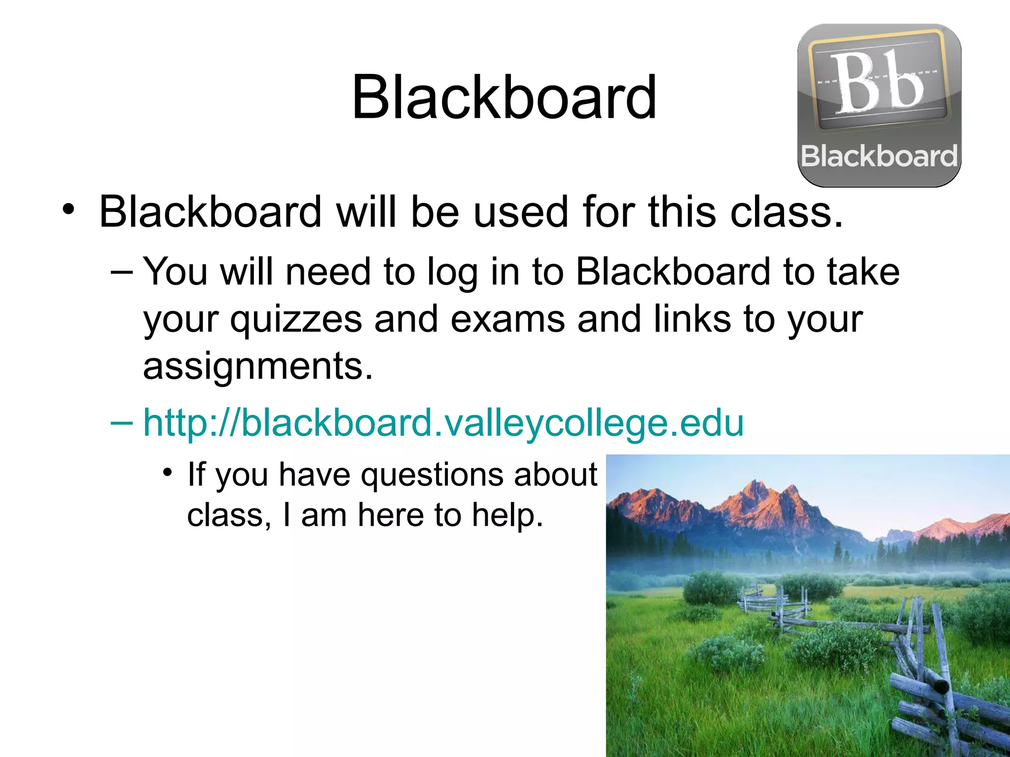 Blackboard
• Blackboard will be used for this class.
– You will need to log in to Blackboard to take
your quizzes and exams and links to your
assignments.
– http://blackboard.valleycollege.edu
• If you have questions about blackboard, stay after
class, I am here to help.
 
