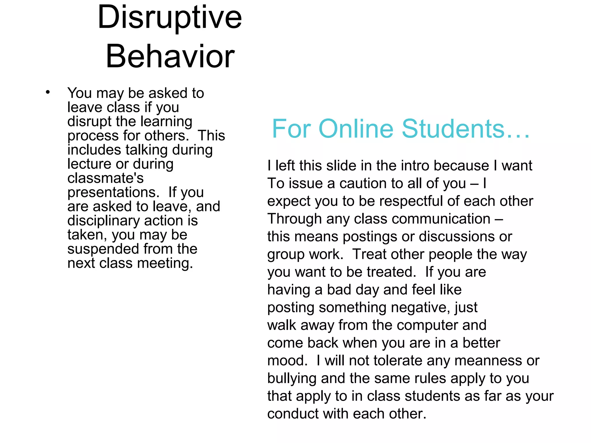 Disruptive
Behavior
• You may be asked to
leave class if you
disrupt the learning
process for others. This
includes talking during
lecture or during
classmate's
presentations. If you
are asked to leave, and
disciplinary action is
taken, you may be
suspended from the
next class meeting.
I left this slide in the intro because I want
To issue a caution to all of you – I
expect you to be respectful of each other
Through any class communication –
this means postings or discussions or
group work. Treat other people the way
you want to be treated. If you are
having a bad day and feel like
posting something negative, just
walk away from the computer and
come back when you are in a better
mood. I will not tolerate any meanness or
bullying and the same rules apply to you
that apply to in class students as far as your
conduct with each other.
For Online Students…
 