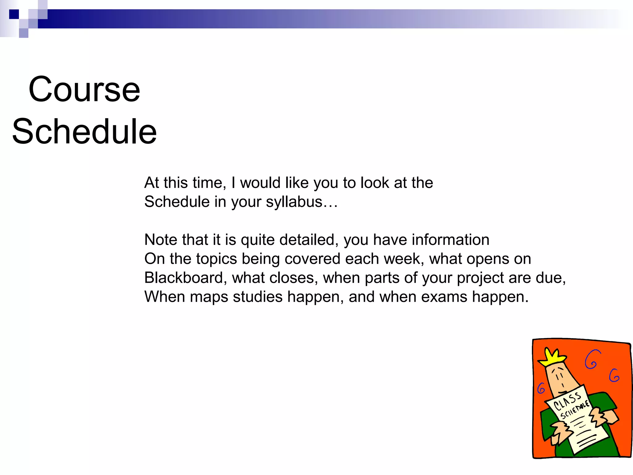 Course
Schedule
At this time, I would like you to look at the
Schedule in your syllabus…
Note that it is quite detailed, you have information
On the topics being covered each week, what opens on
Blackboard, what closes, when parts of your project are due,
When maps studies happen, and when exams happen.
 