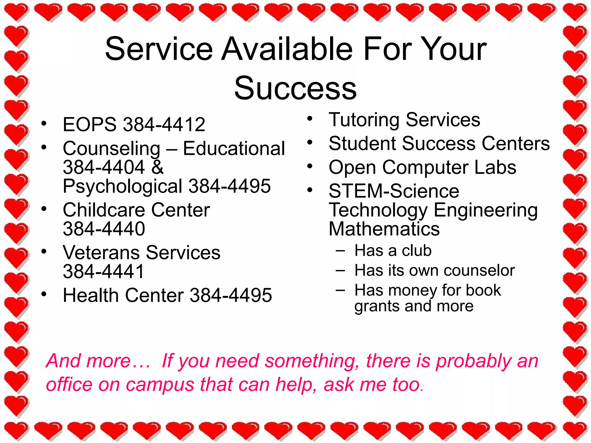 Service Available For Your
Success
• EOPS 384-4412
• Counseling – Educational
384-4404 &
Psychological 384-4495
• Childcare Center
384-4440
• Veterans Services
384-4441
• Health Center 384-4495
• Tutoring Services
• Student Success Centers
• Open Computer Labs
• STEM-Science
Technology Engineering
Mathematics
– Has a club
– Has its own counselor
– Has money for book
grants and more
And more… If you need something, there is probably an
office on campus that can help, ask me too.
 