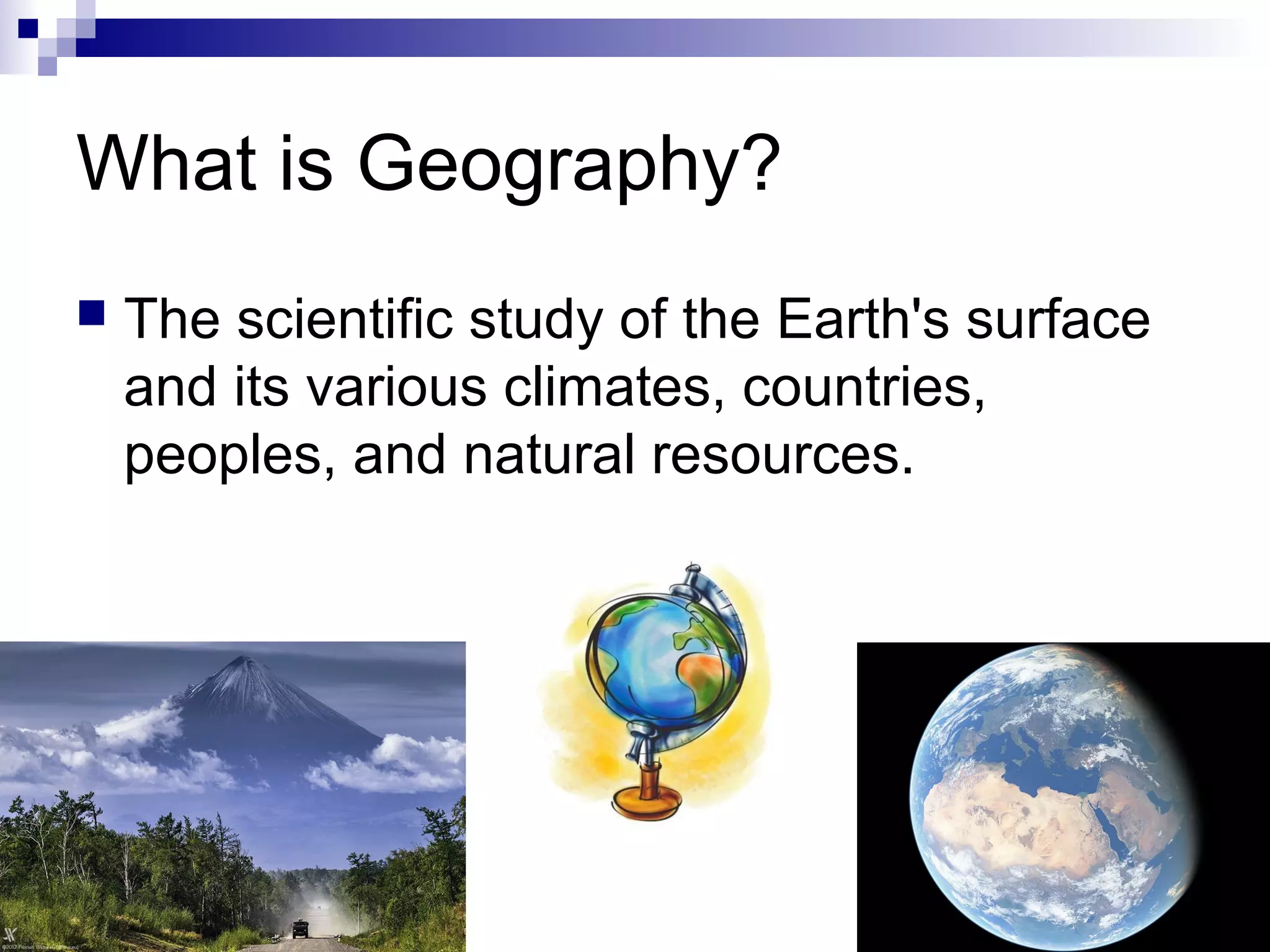 What is Geography?
 The scientific study of the Earth's surface
and its various climates, countries,
peoples, and natural resources.
 