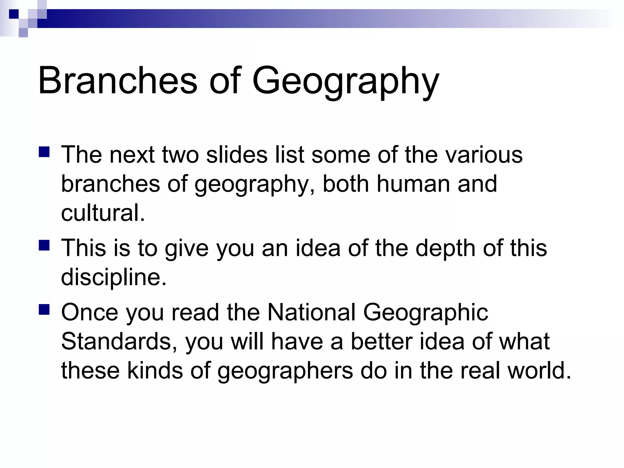 Branches of Geography
 The next two slides list some of the various
branches of geography, both human and
cultural.
 This is to give you an idea of the depth of this
discipline.
 Once you read the National Geographic
Standards, you will have a better idea of what
these kinds of geographers do in the real world.
 