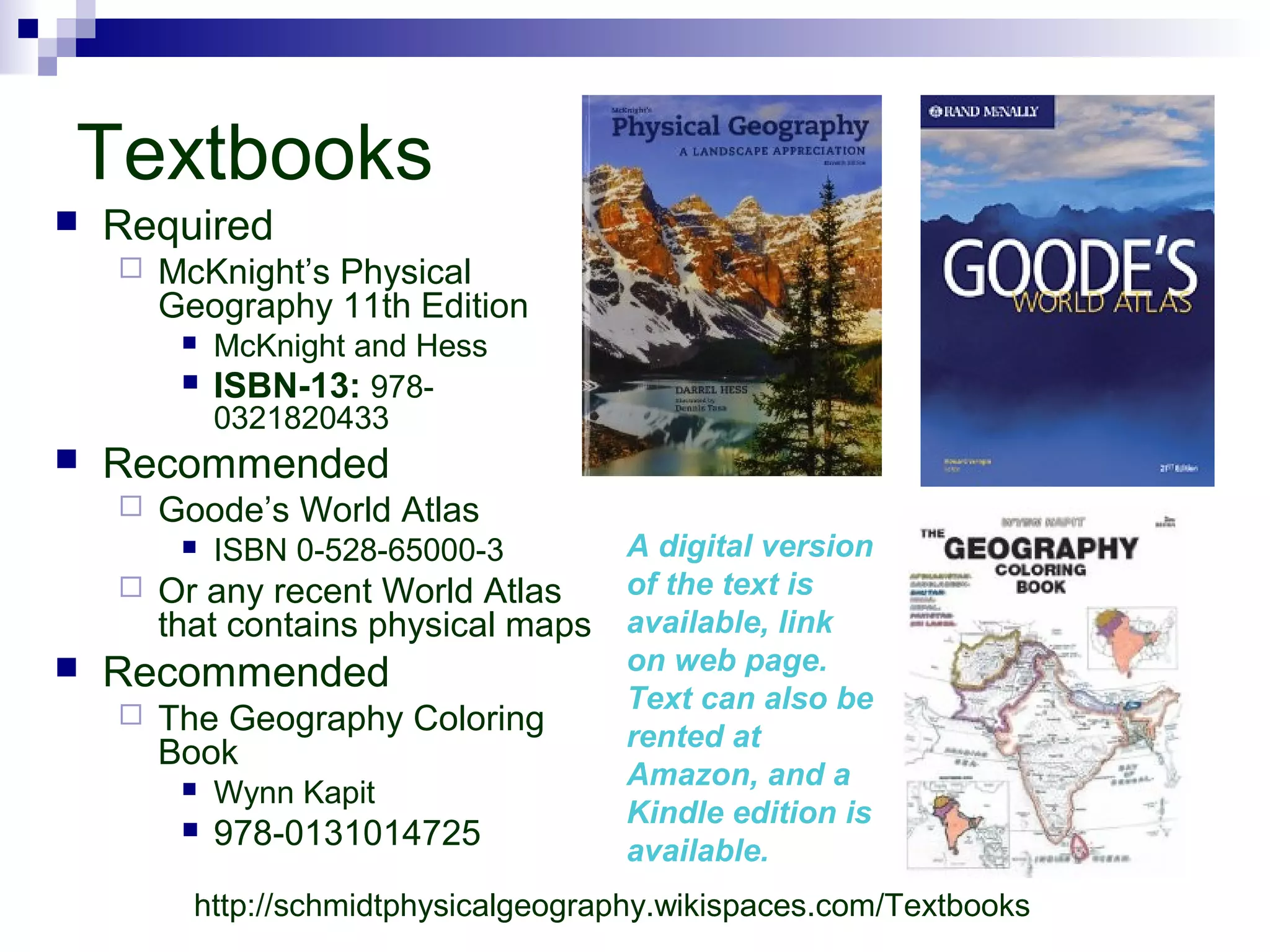 Textbooks
 Required
 McKnight’s Physical
Geography 11th Edition
 McKnight and Hess
 ISBN-13: 978-
0321820433
 Recommended
 Goode’s World Atlas
 ISBN 0-528-65000-3
 Or any recent World Atlas
that contains physical maps
 Recommended
 The Geography Coloring
Book
 Wynn Kapit
 978-0131014725
A digital version
of the text is
available, link
on web page.
Text can also be
rented at
Amazon, and a
Kindle edition is
available.
http://schmidtphysicalgeography.wikispaces.com/Textbooks
 