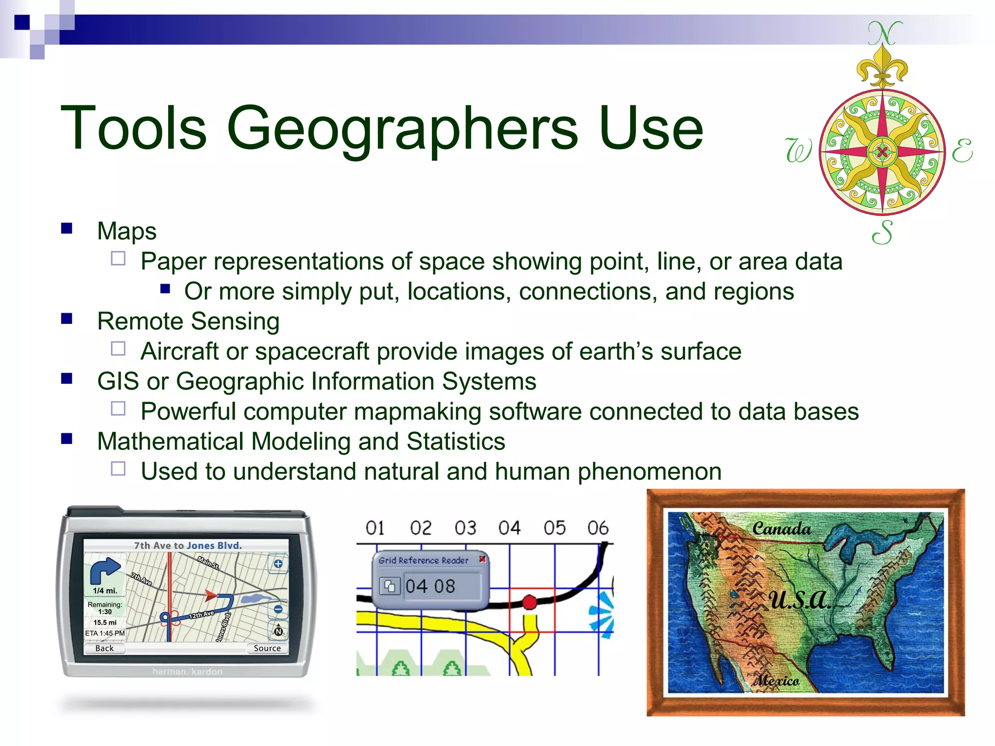 Tools Geographers Use
 Maps
 Paper representations of space showing point, line, or area data
 Or more simply put, locations, connections, and regions
 Remote Sensing
 Aircraft or spacecraft provide images of earth’s surface
 GIS or Geographic Information Systems
 Powerful computer mapmaking software connected to data bases
 Mathematical Modeling and Statistics
 Used to understand natural and human phenomenon
 