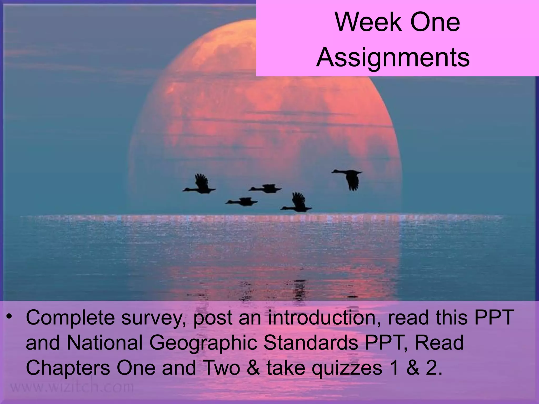 Week One
Assignments
• Complete survey, post an introduction, read this PPT
and National Geographic Standards PPT, Read
Chapters One and Two & take quizzes 1 & 2.
 