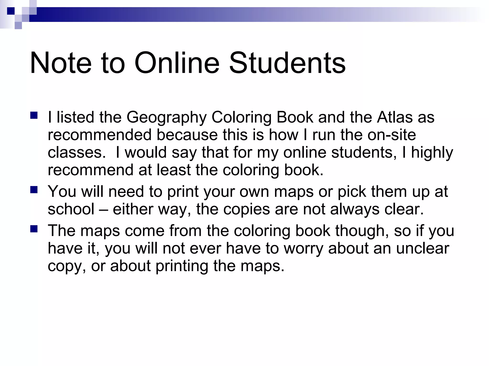 Note to Online Students
 I listed the Geography Coloring Book and the Atlas as
recommended because this is how I run the on-site
classes. I would say that for my online students, I highly
recommend at least the coloring book.
 You will need to print your own maps or pick them up at
school – either way, the copies are not always clear.
 The maps come from the coloring book though, so if you
have it, you will not ever have to worry about an unclear
copy, or about printing the maps.
 